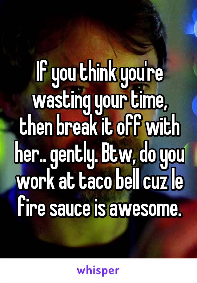 If you think you're wasting your time, then break it off with her.. gently. Btw, do you work at taco bell cuz le fire sauce is awesome.