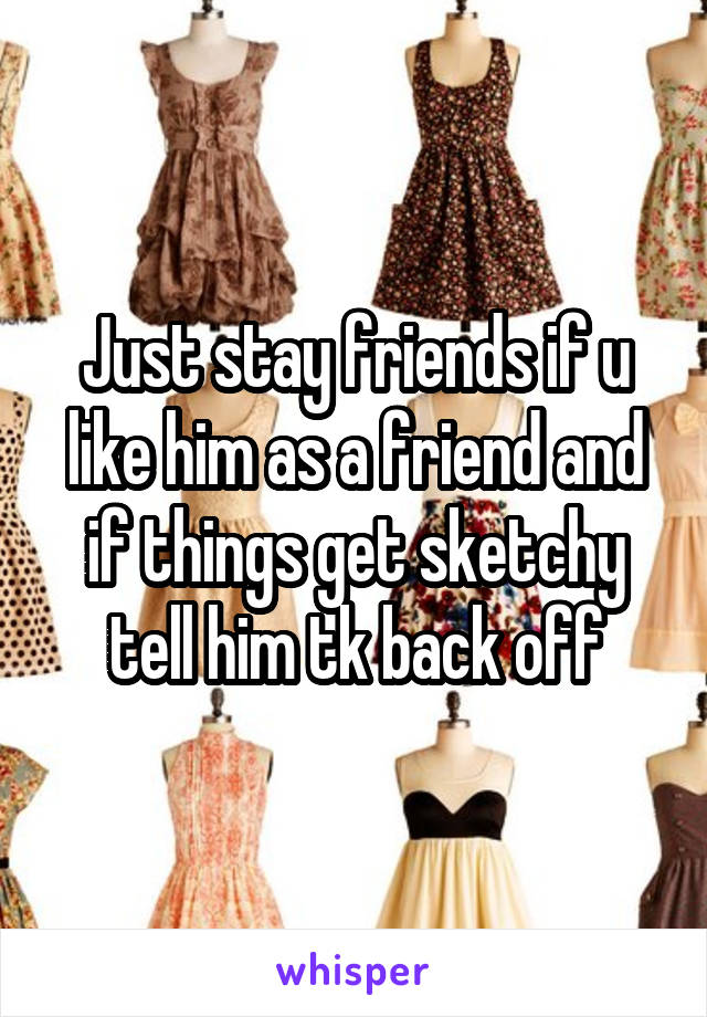 Just stay friends if u like him as a friend and if things get sketchy tell him tk back off