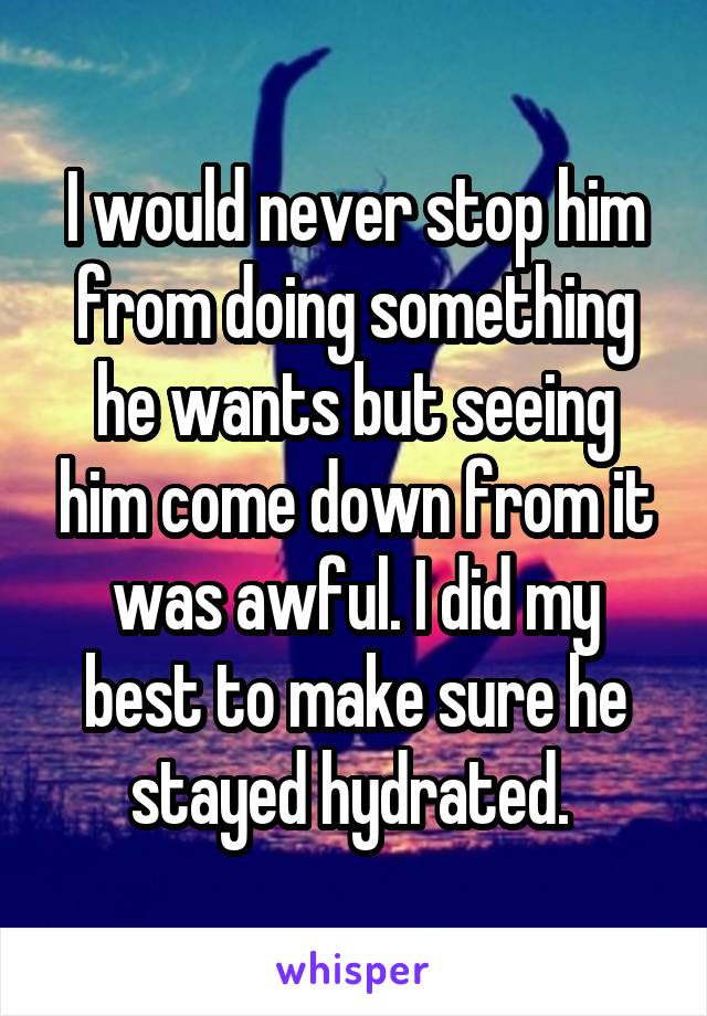 I would never stop him from doing something he wants but seeing him come down from it was awful. I did my best to make sure he stayed hydrated. 