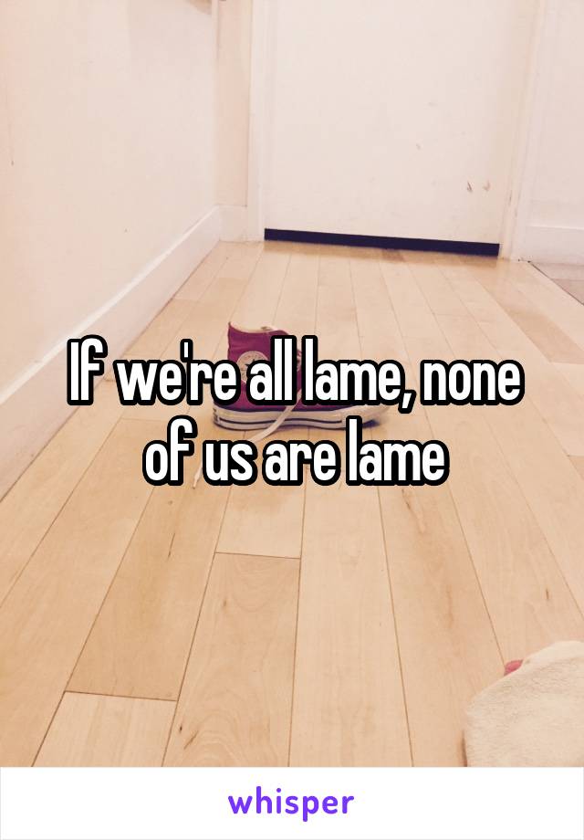 If we're all lame, none of us are lame