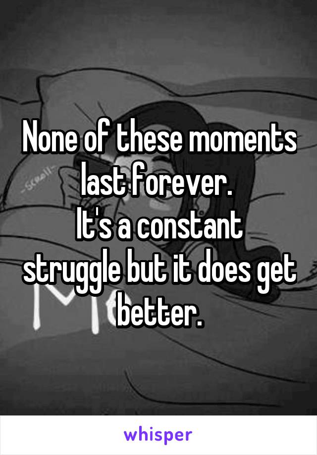 None of these moments last forever. 
It's a constant struggle but it does get better.