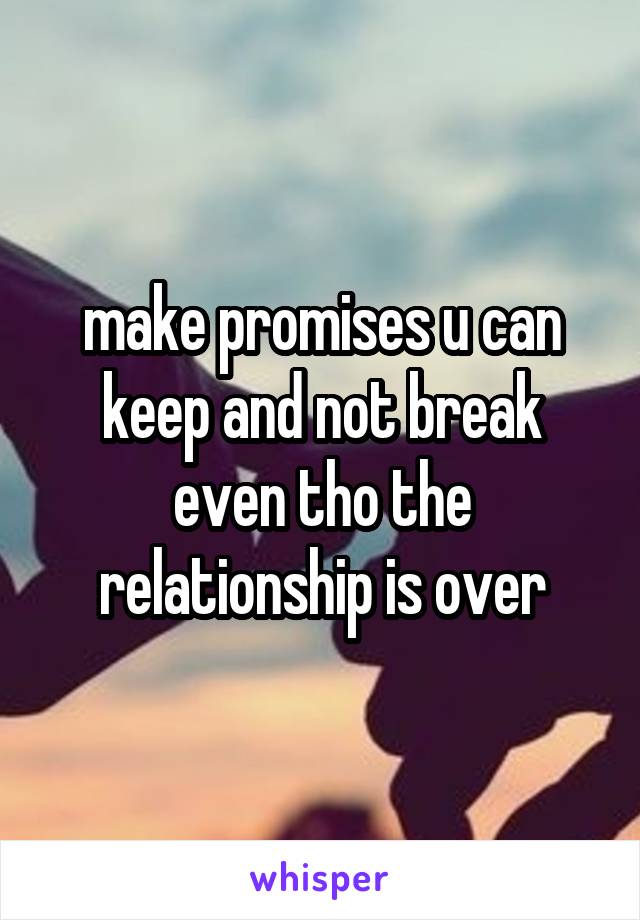 make promises u can keep and not break even tho the relationship is over