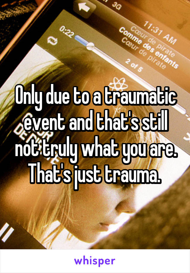Only due to a traumatic event and that's still not truly what you are. That's just trauma. 
