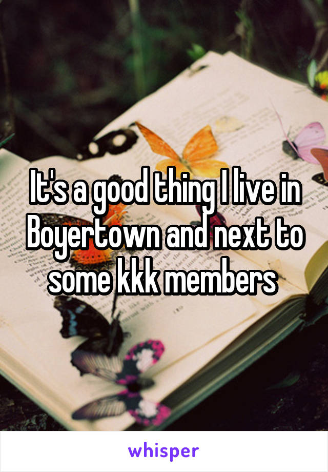 It's a good thing I live in Boyertown and next to some kkk members 