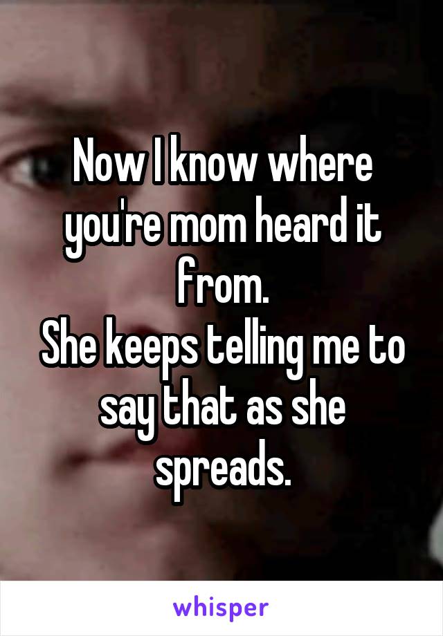 Now I know where you're mom heard it from.
She keeps telling me to say that as she spreads.