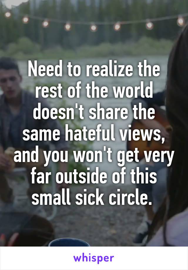  Need to realize the rest of the world doesn't share the same hateful views, and you won't get very far outside of this small sick circle. 