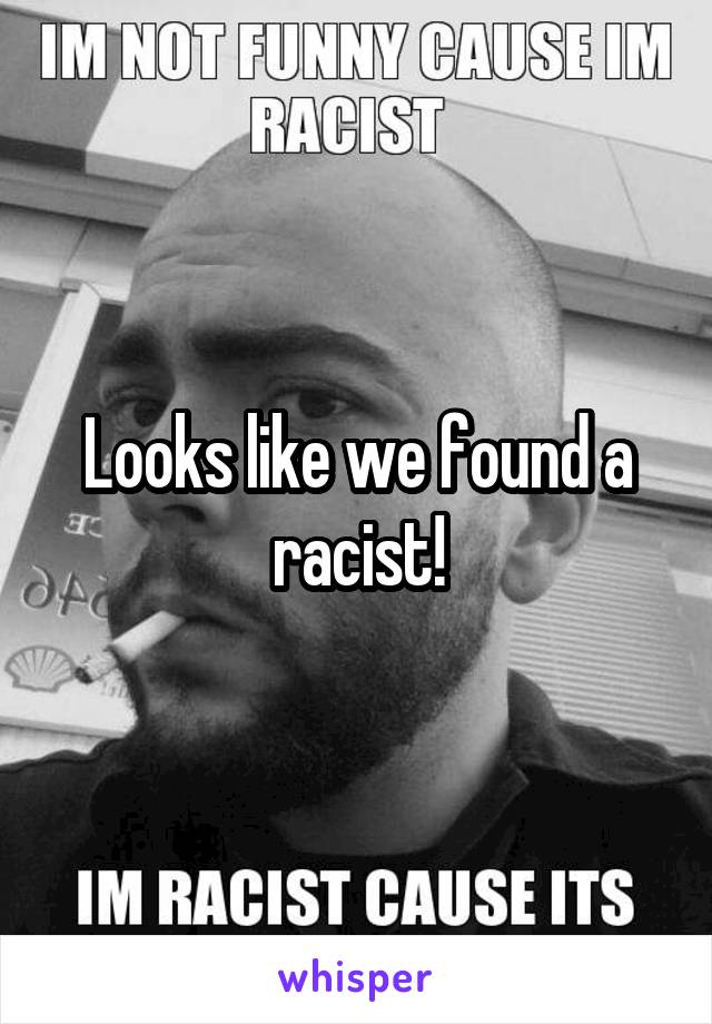 Looks like we found a racist!