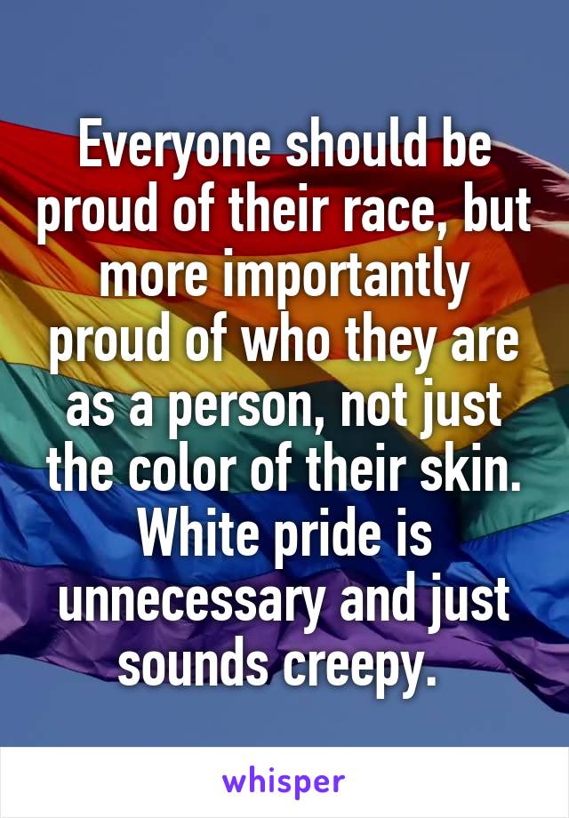 Everyone should be proud of their race, but more importantly proud of who they are as a person, not just the color of their skin. White pride is unnecessary and just sounds creepy. 