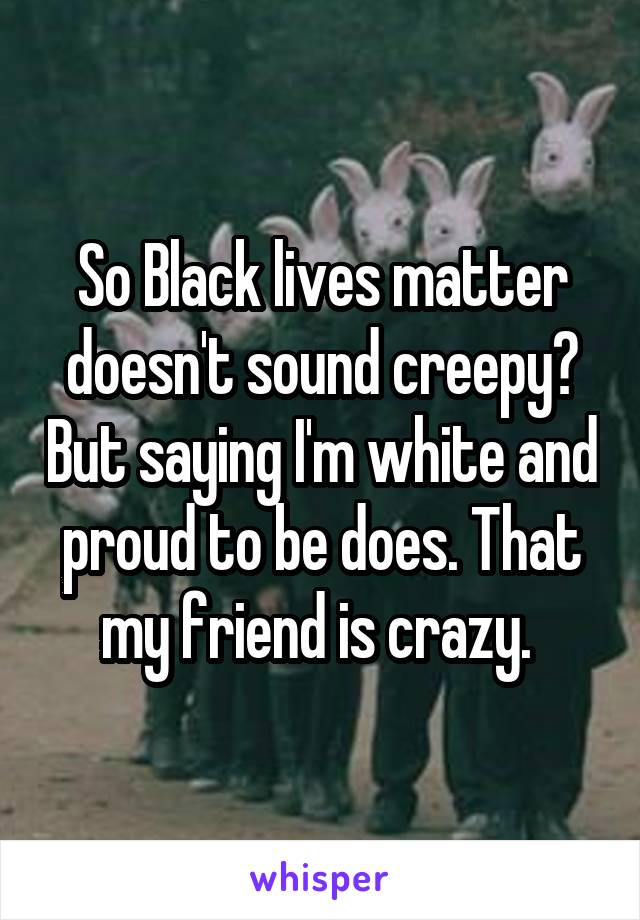 So Black lives matter doesn't sound creepy? But saying I'm white and proud to be does. That my friend is crazy. 