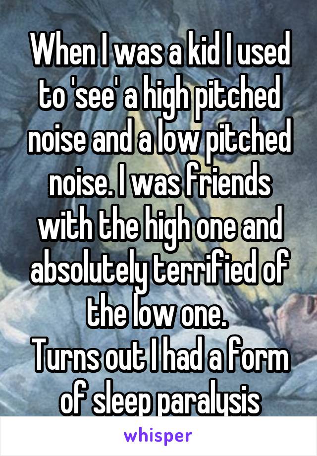 When I was a kid I used to 'see' a high pitched noise and a low pitched noise. I was friends with the high one and absolutely terrified of the low one. 
Turns out I had a form of sleep paralysis