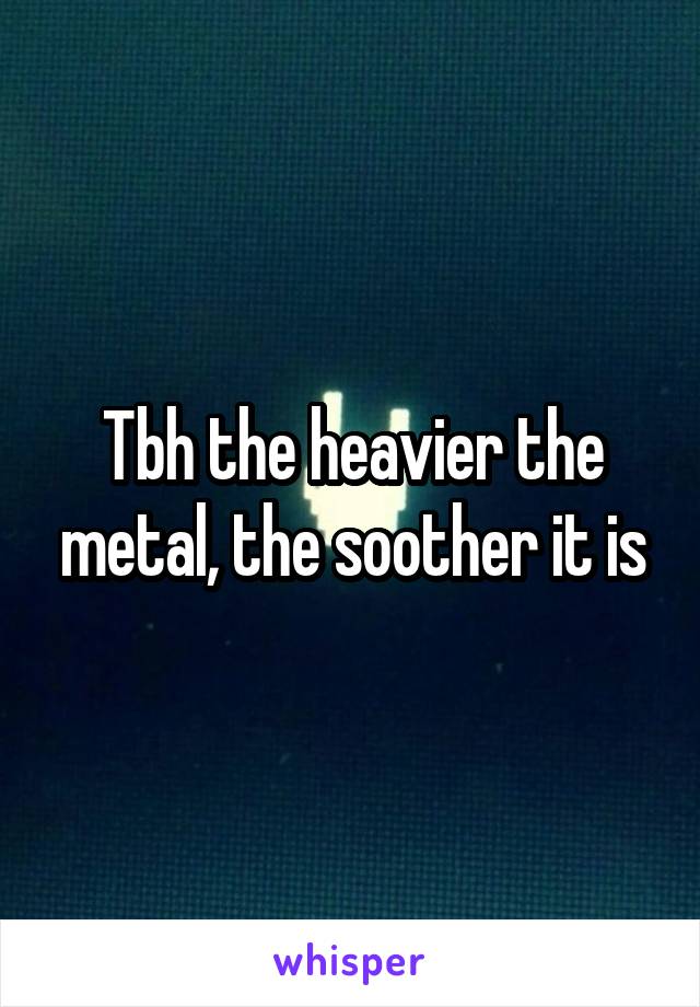 Tbh the heavier the metal, the soother it is