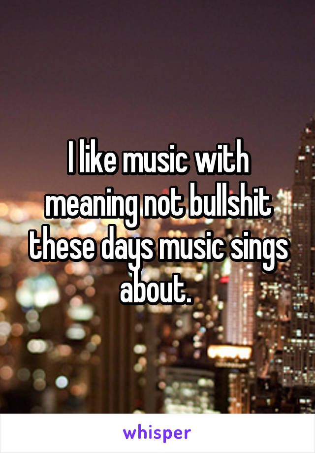 I like music with meaning not bullshit these days music sings about. 