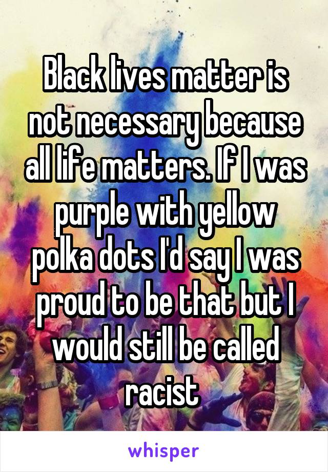 Black lives matter is not necessary because all life matters. If I was purple with yellow polka dots I'd say I was proud to be that but I would still be called racist 