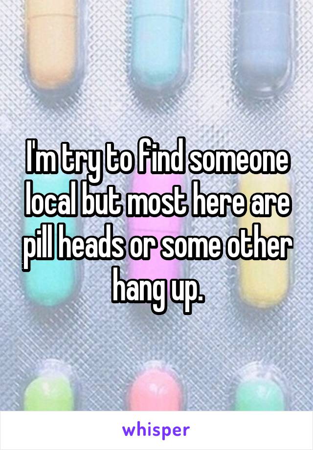 I'm try to find someone local but most here are pill heads or some other hang up.