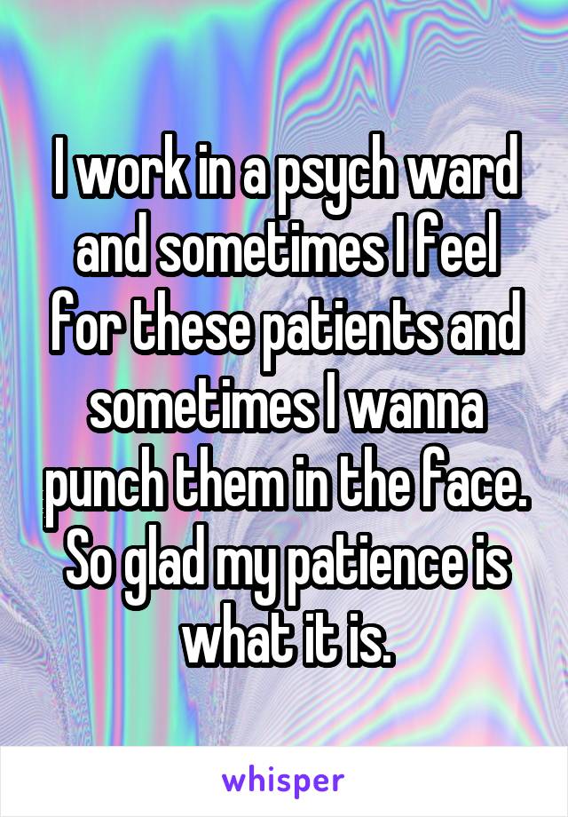 I work in a psych ward and sometimes I feel for these patients and sometimes I wanna punch them in the face. So glad my patience is what it is.