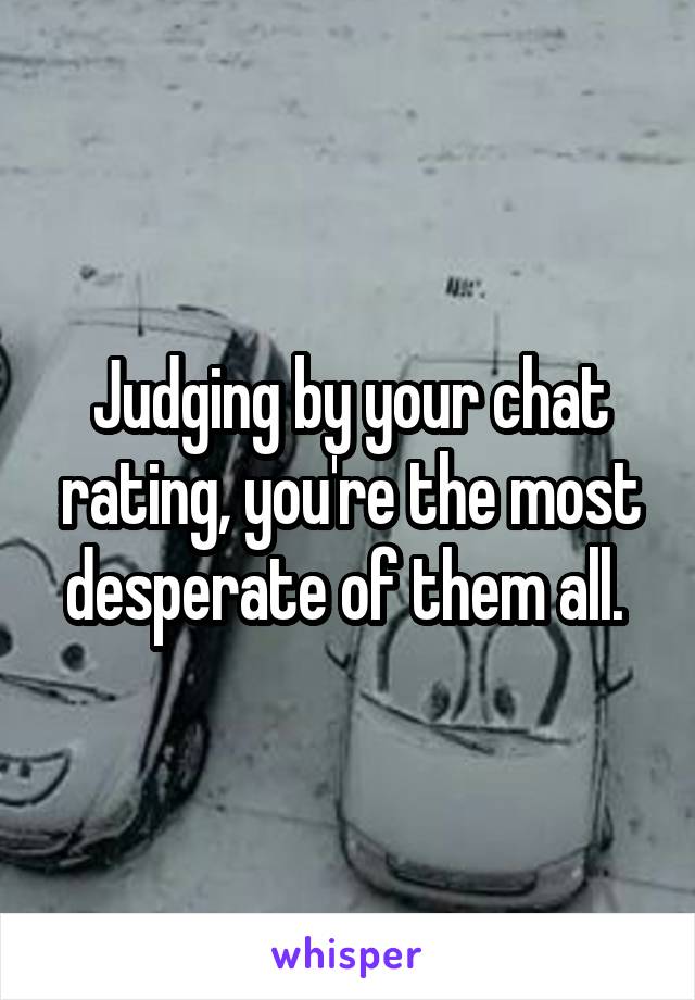 Judging by your chat rating, you're the most desperate of them all. 