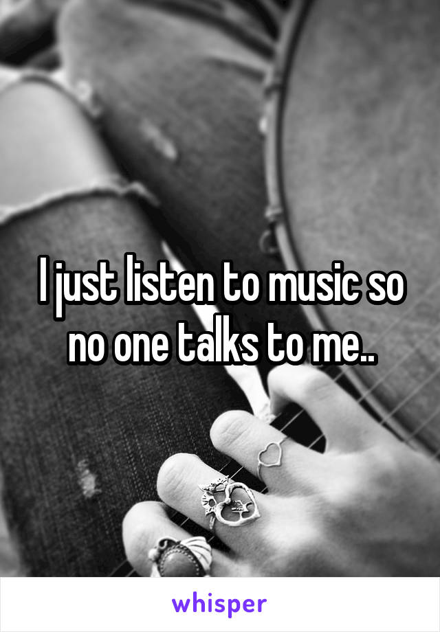 I just listen to music so no one talks to me..