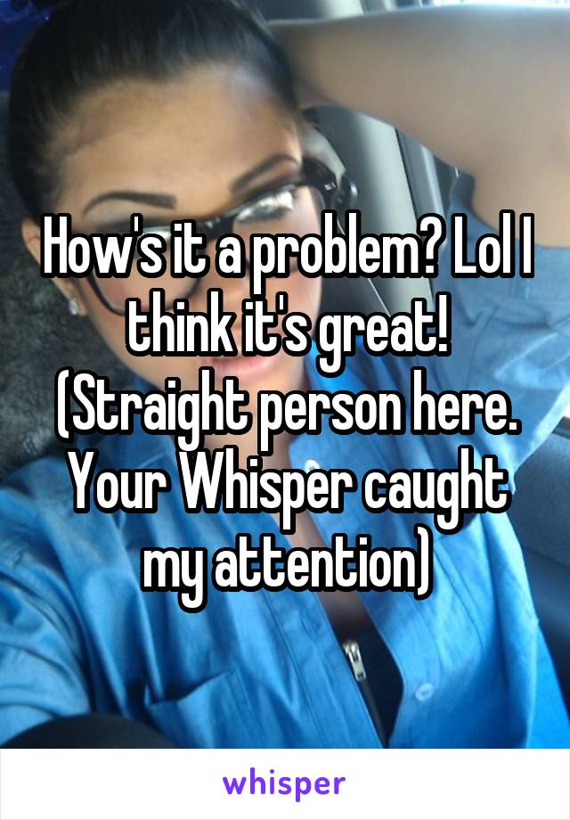 How's it a problem? Lol I think it's great! (Straight person here. Your Whisper caught my attention)