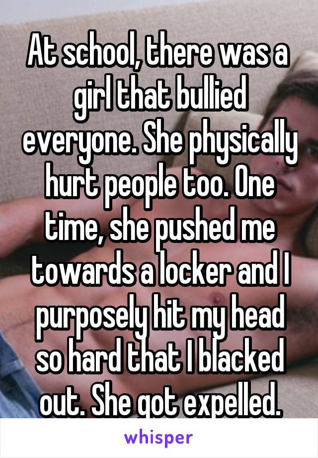 At school, there was a  girl that bullied everyone. She physically hurt people too. One time, she pushed me towards a locker and I purposely hit my head so hard that I blacked out. She got expelled.
