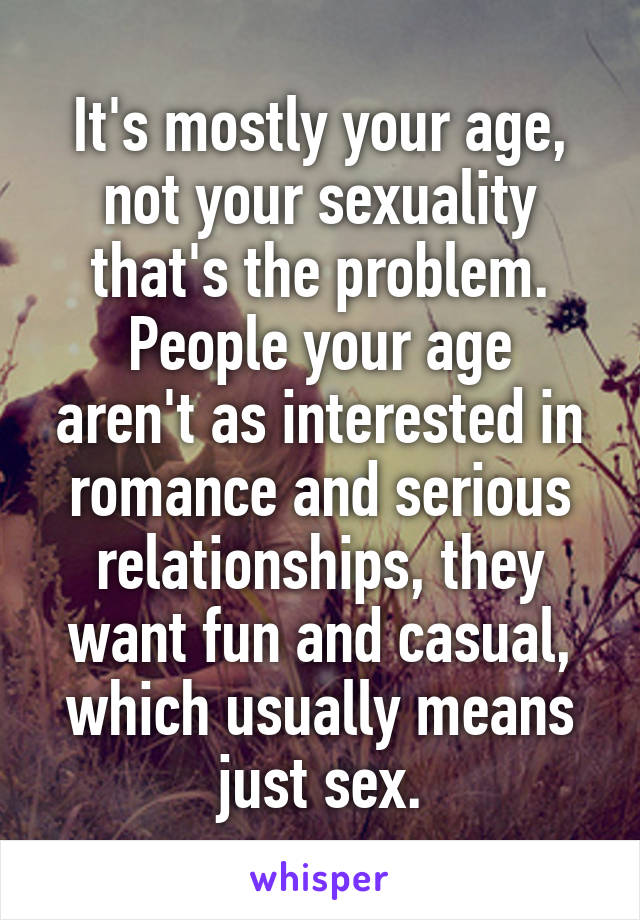It's mostly your age, not your sexuality that's the problem.
People your age aren't as interested in romance and serious relationships, they want fun and casual, which usually means just sex.
