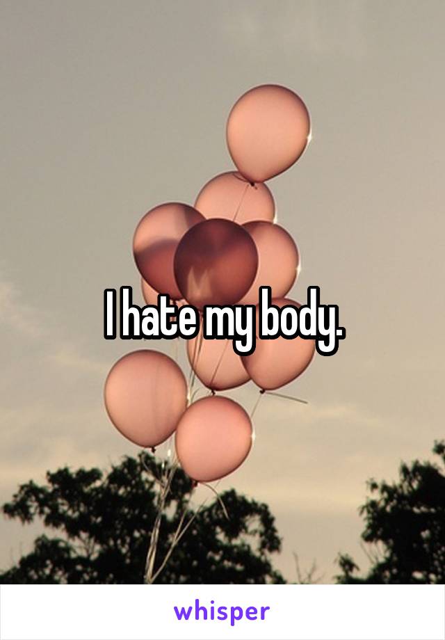 I hate my body.