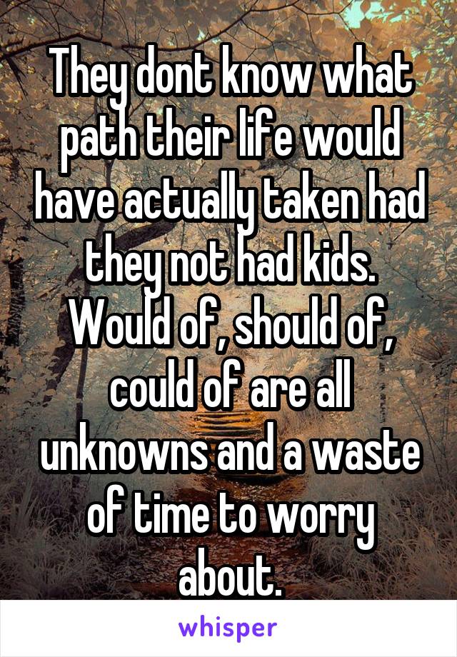 They dont know what path their life would have actually taken had they not had kids.
Would of, should of, could of are all unknowns and a waste of time to worry about.