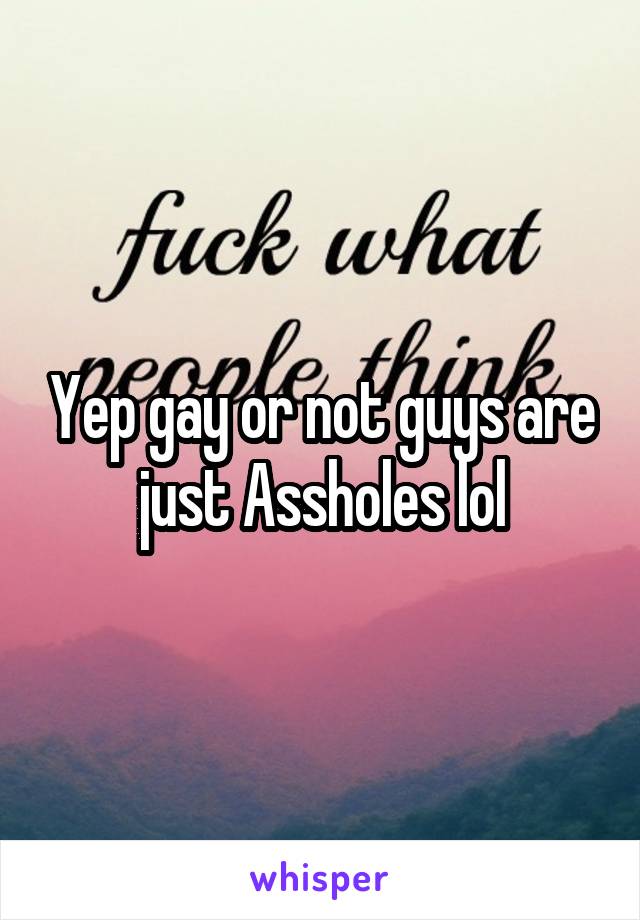Yep gay or not guys are just Assholes lol