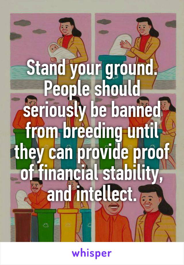Stand your ground. People should seriously be banned from breeding until they can provide proof of financial stability, and intellect.