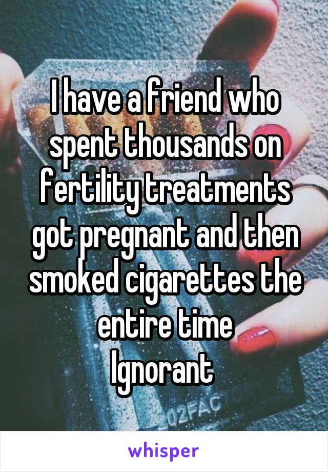 I have a friend who spent thousands on fertility treatments got pregnant and then smoked cigarettes the entire time
Ignorant 