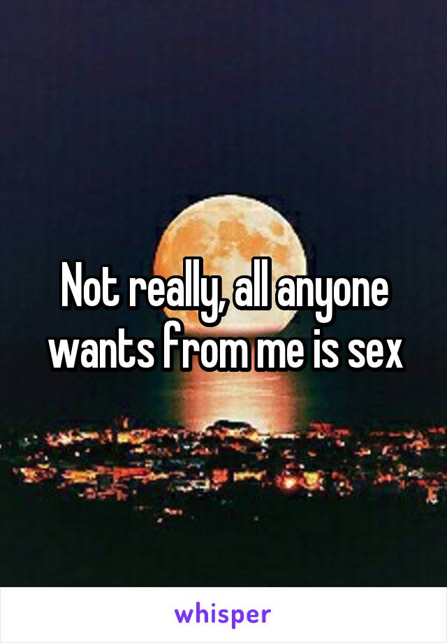 Not really, all anyone wants from me is sex