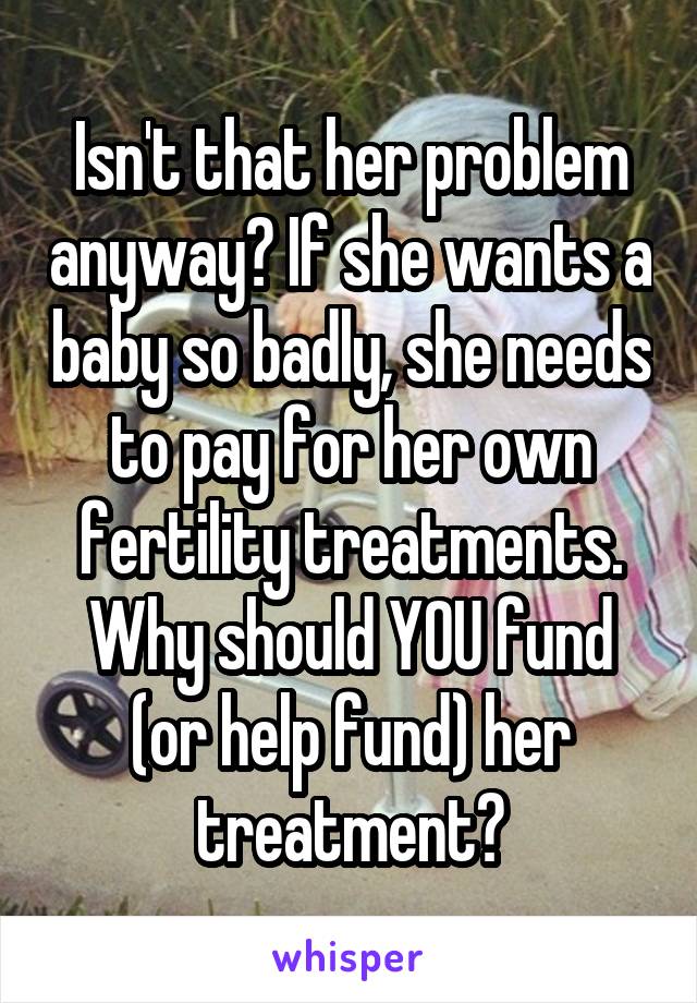 Isn't that her problem anyway? If she wants a baby so badly, she needs to pay for her own fertility treatments. Why should YOU fund (or help fund) her treatment?