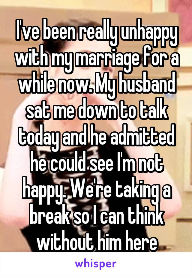 I've been really unhappy with my marriage for a while now. My husband sat me down to talk today and he admitted he could see I'm not happy. We're taking a break so I can think without him here