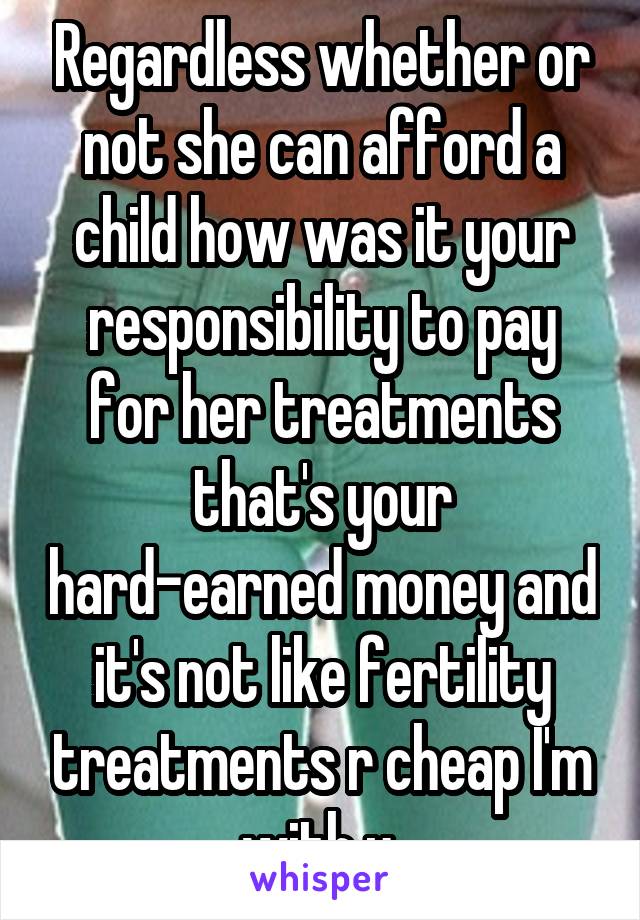 Regardless whether or not she can afford a child how was it your responsibility to pay for her treatments that's your hard-earned money and it's not like fertility treatments r cheap I'm with u 