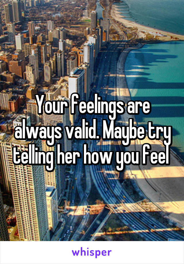Your feelings are always valid. Maybe try telling her how you feel 