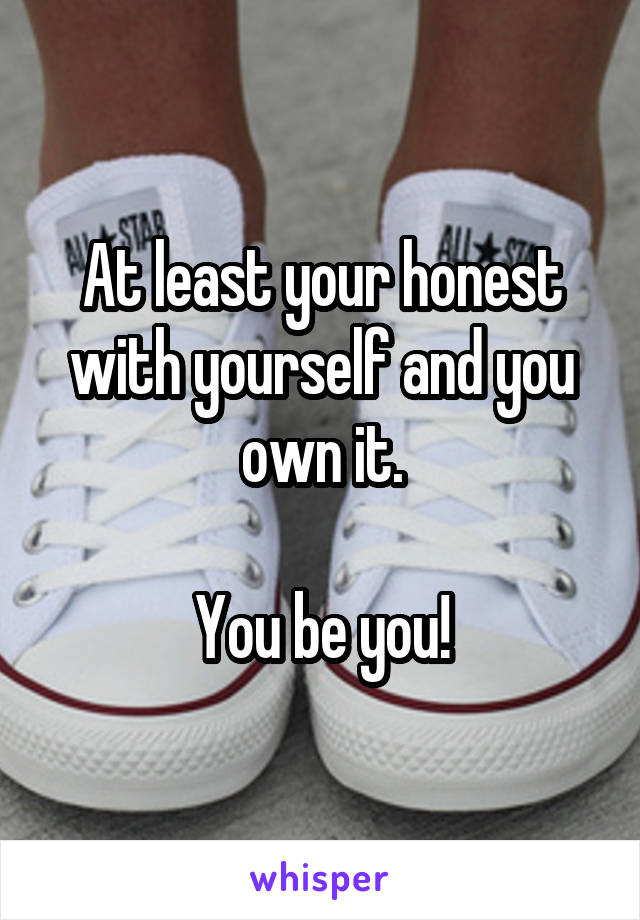 At least your honest with yourself and you own it.

You be you!