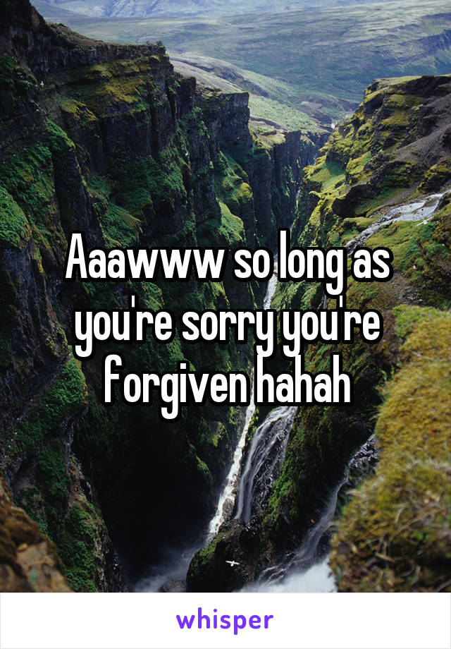 Aaawww so long as you're sorry you're forgiven hahah