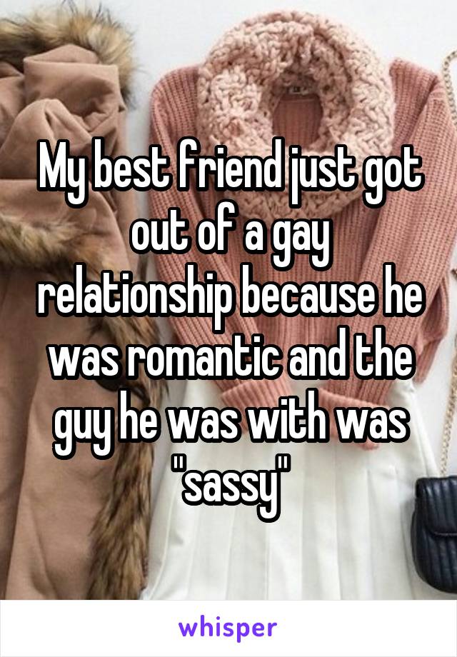 My best friend just got out of a gay relationship because he was romantic and the guy he was with was "sassy"