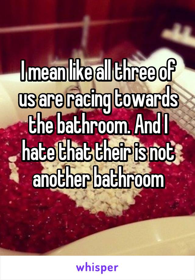 I mean like all three of us are racing towards the bathroom. And I hate that their is not another bathroom
