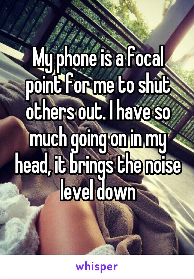 My phone is a focal point for me to shut others out. I have so much going on in my head, it brings the noise level down
