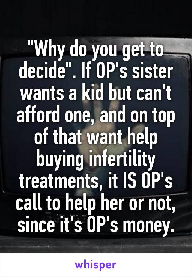"Why do you get to decide". If OP's sister wants a kid but can't afford one, and on top of that want help buying infertility treatments, it IS OP's call to help her or not, since it's OP's money.