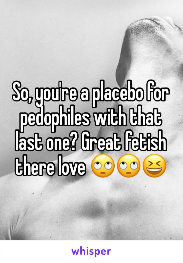 So, you're a placebo for pedophiles with that last one? Great fetish there love 🙄🙄😆