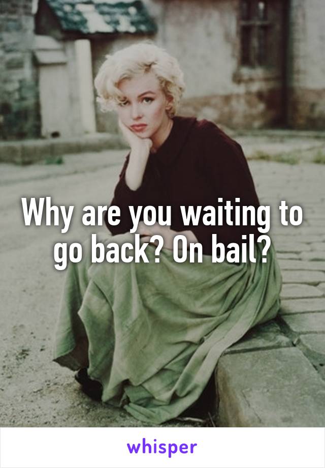 Why are you waiting to go back? On bail?