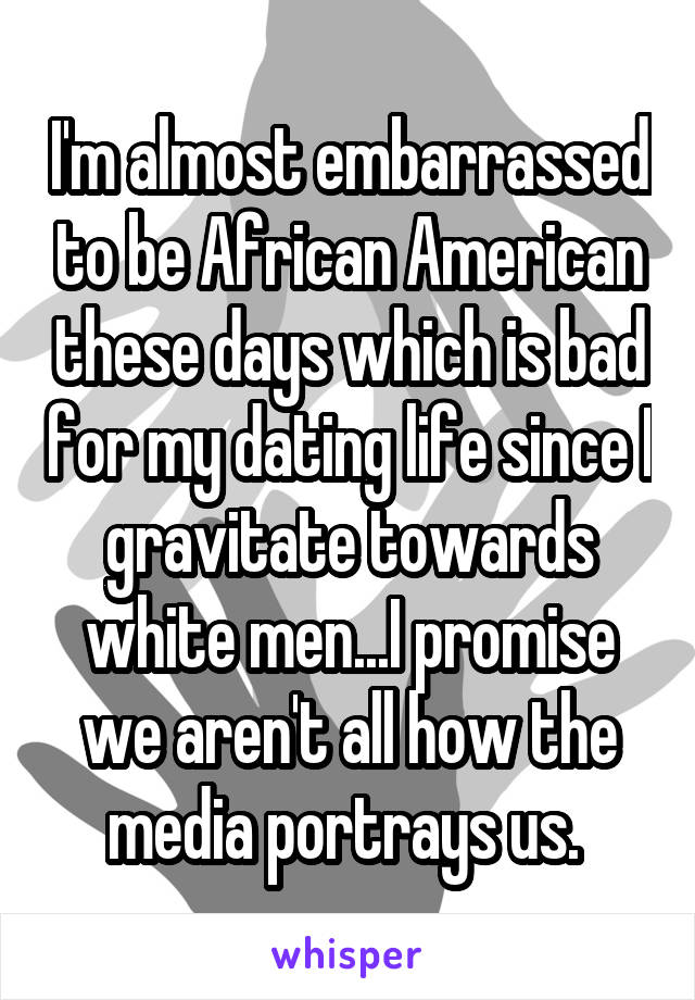I'm almost embarrassed to be African American these days which is bad for my dating life since I gravitate towards white men...I promise we aren't all how the media portrays us. 
