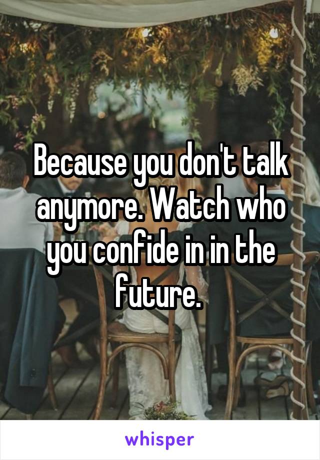 Because you don't talk anymore. Watch who you confide in in the future. 