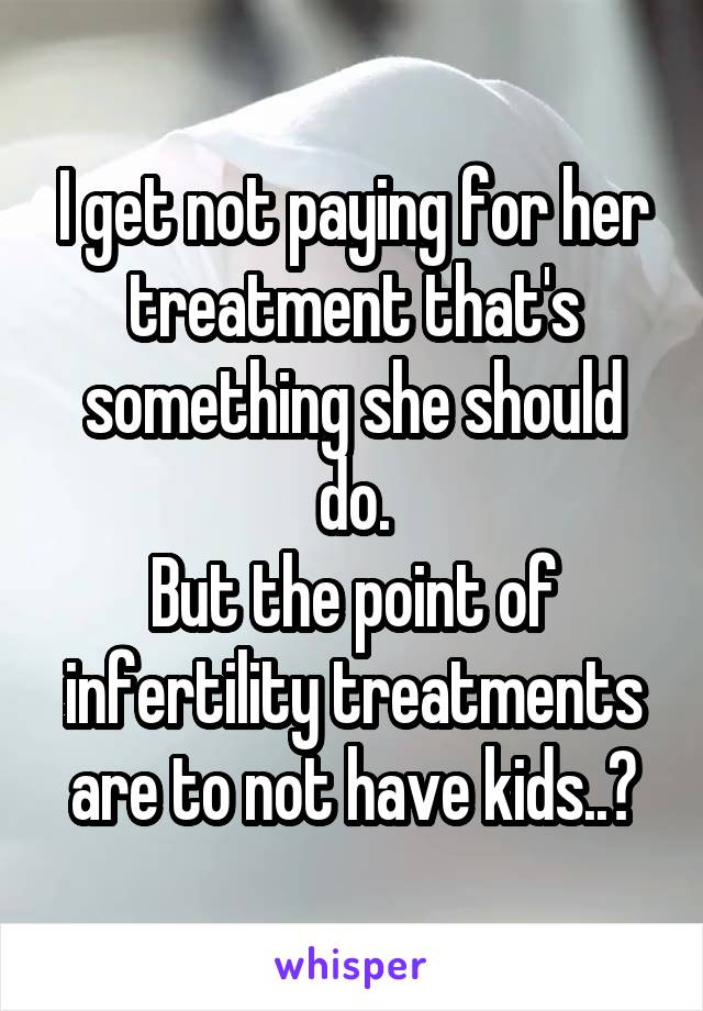 I get not paying for her treatment that's something she should do.
But the point of infertility treatments are to not have kids..?