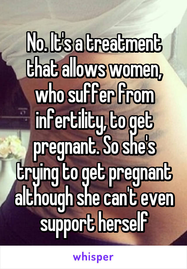 No. It's a treatment that allows women, who suffer from infertility, to get pregnant. So she's trying to get pregnant although she can't even support herself