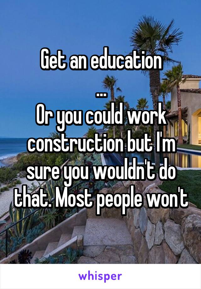 Get an education
...
Or you could work construction but I'm sure you wouldn't do that. Most people won't 