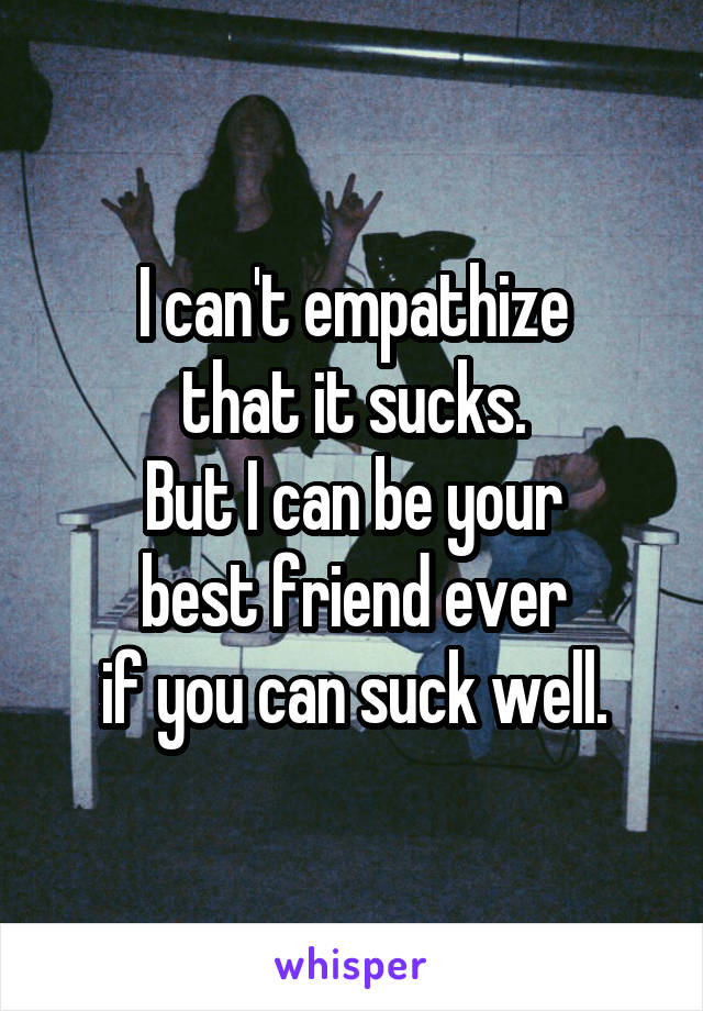 I can't empathize
that it sucks.
But I can be your
best friend ever
if you can suck well.