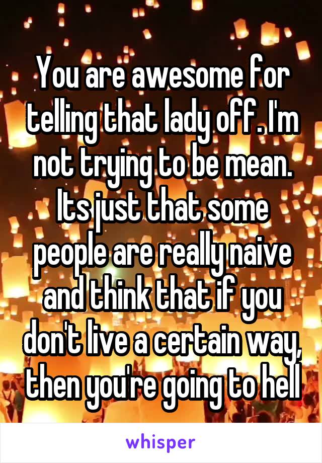 You are awesome for telling that lady off. I'm not trying to be mean. Its just that some people are really naive and think that if you don't live a certain way, then you're going to hell