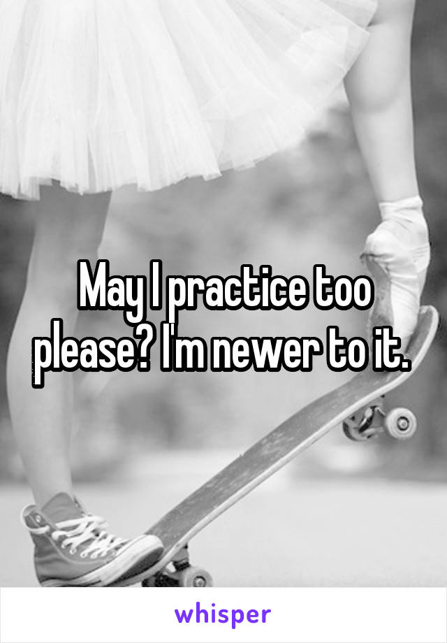May I practice too please? I'm newer to it. 